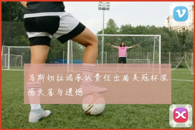 马斯切拉诺承认责任出局美冠杯深感失落与遗憾