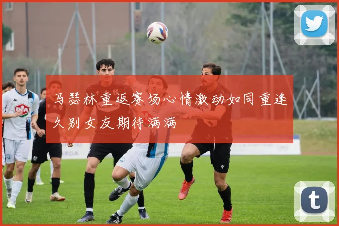 马瑟林重返赛场心情激动如同重逢久别女友期待满满
