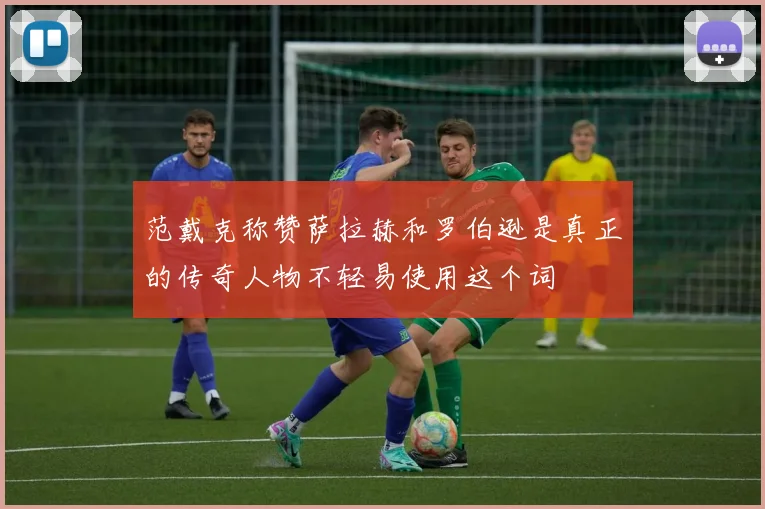 范戴克称赞萨拉赫和罗伯逊是真正的传奇人物不轻易使用这个词