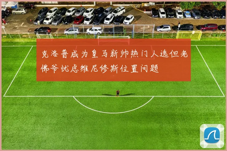 克洛普成为皇马新帅热门人选但老佛爷忧虑维尼修斯位置问题