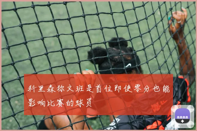 科里森称文班是首位即使零分也能影响比赛的球员