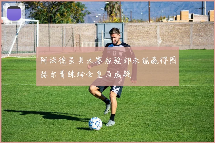 阿诺德虽具大赛经验却未能赢得图赫尔青睐转会皇马成疑