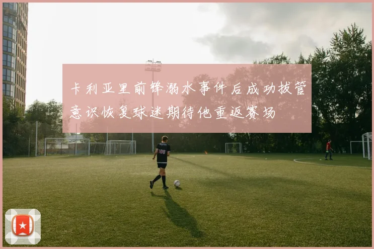 卡利亚里前锋溺水事件后成功拔管意识恢复球迷期待他重返赛场