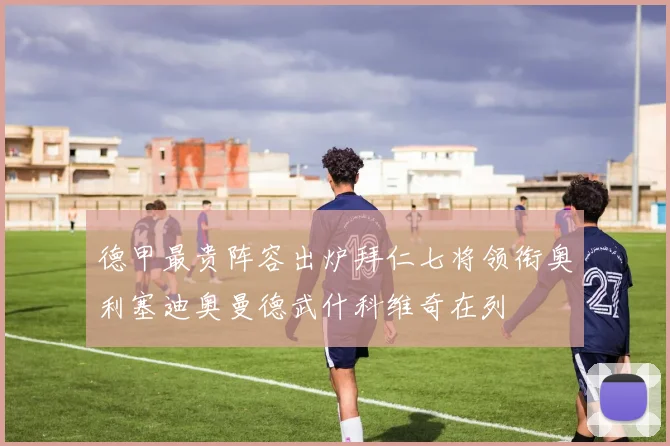 德甲最贵阵容出炉拜仁七将领衔奥利塞迪奥曼德武什科维奇在列