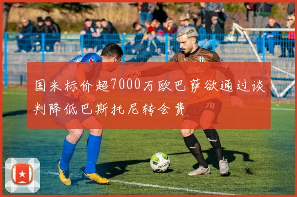 国米标价超7000万欧巴萨欲通过谈判降低巴斯托尼转会费