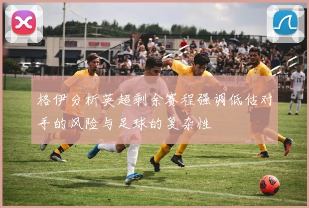 格伊分析英超剩余赛程强调低估对手的风险与足球的复杂性
