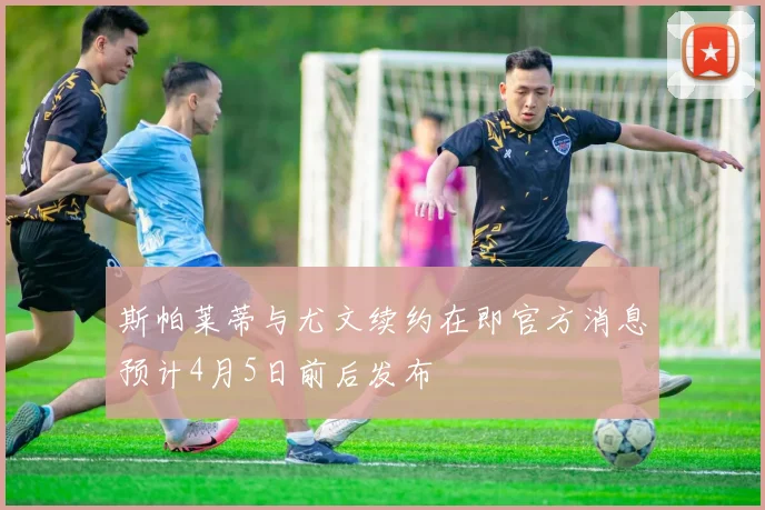 斯帕莱蒂与尤文续约在即官方消息预计4月5日前后发布