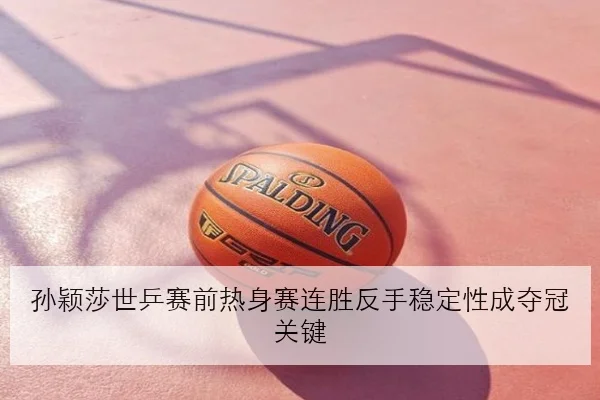 孙颖莎世乒赛前热身赛连胜反手稳定性成夺冠关键