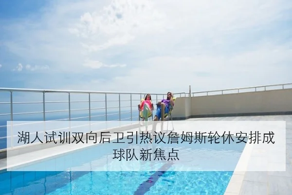 湖人试训双向后卫引热议詹姆斯轮休安排成球队新焦点